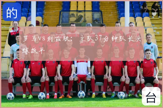 罗马vs利兹联：主队37分钟队长头球扳平